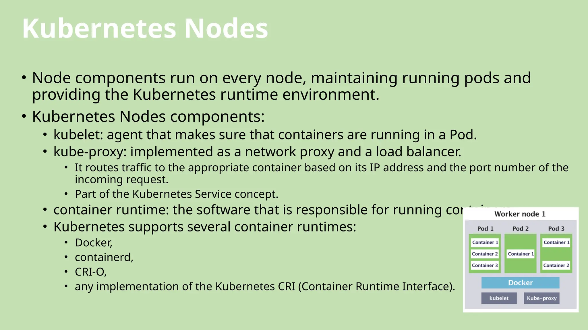 Kubernetes Nodes
• Node components run on every node, maintaining running pods and
providing the Kubernetes runtime environment.
• Kubernetes Nodes components:
• kubelet: agent that makes sure that containers are running in a Pod.
• kube-proxy: implemented as a network proxy and a load balancer.
• It routes traffic to the appropriate container based on its IP address and the port number of the
incoming request.
• Part of the Kubernetes Service concept.
• container runtime: the software that is responsible for running containers.
• Kubernetes supports several container runtimes:
• Docker,
• containerd,
• CRI-O,
• any implementation of the Kubernetes CRI (Container Runtime Interface).
 