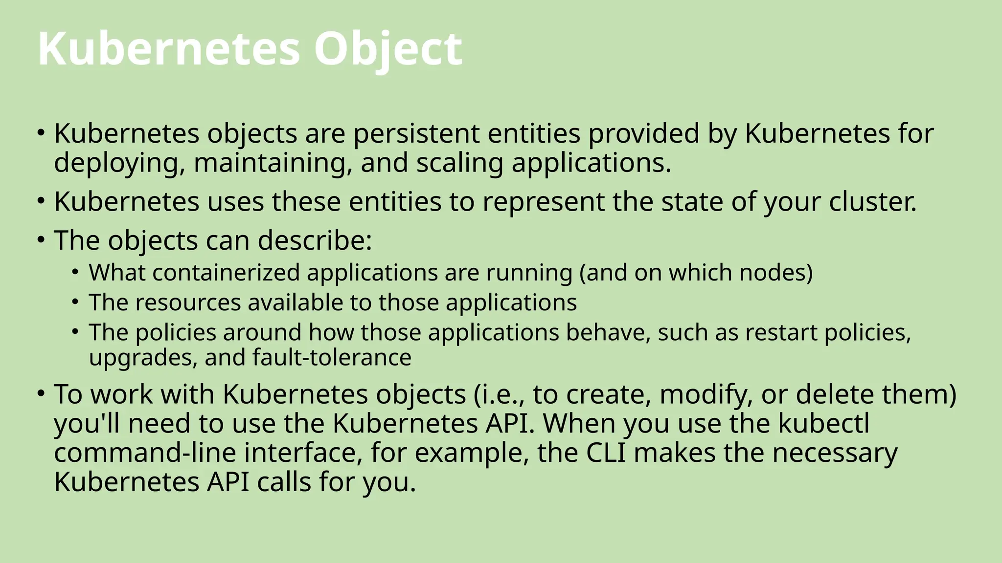 Kubernetes Object
• Kubernetes objects are persistent entities provided by Kubernetes for
deploying, maintaining, and scaling applications.
• Kubernetes uses these entities to represent the state of your cluster.
• The objects can describe:
• What containerized applications are running (and on which nodes)
• The resources available to those applications
• The policies around how those applications behave, such as restart policies,
upgrades, and fault-tolerance
• To work with Kubernetes objects (i.e., to create, modify, or delete them)
you'll need to use the Kubernetes API. When you use the kubectl
command-line interface, for example, the CLI makes the necessary
Kubernetes API calls for you.
 