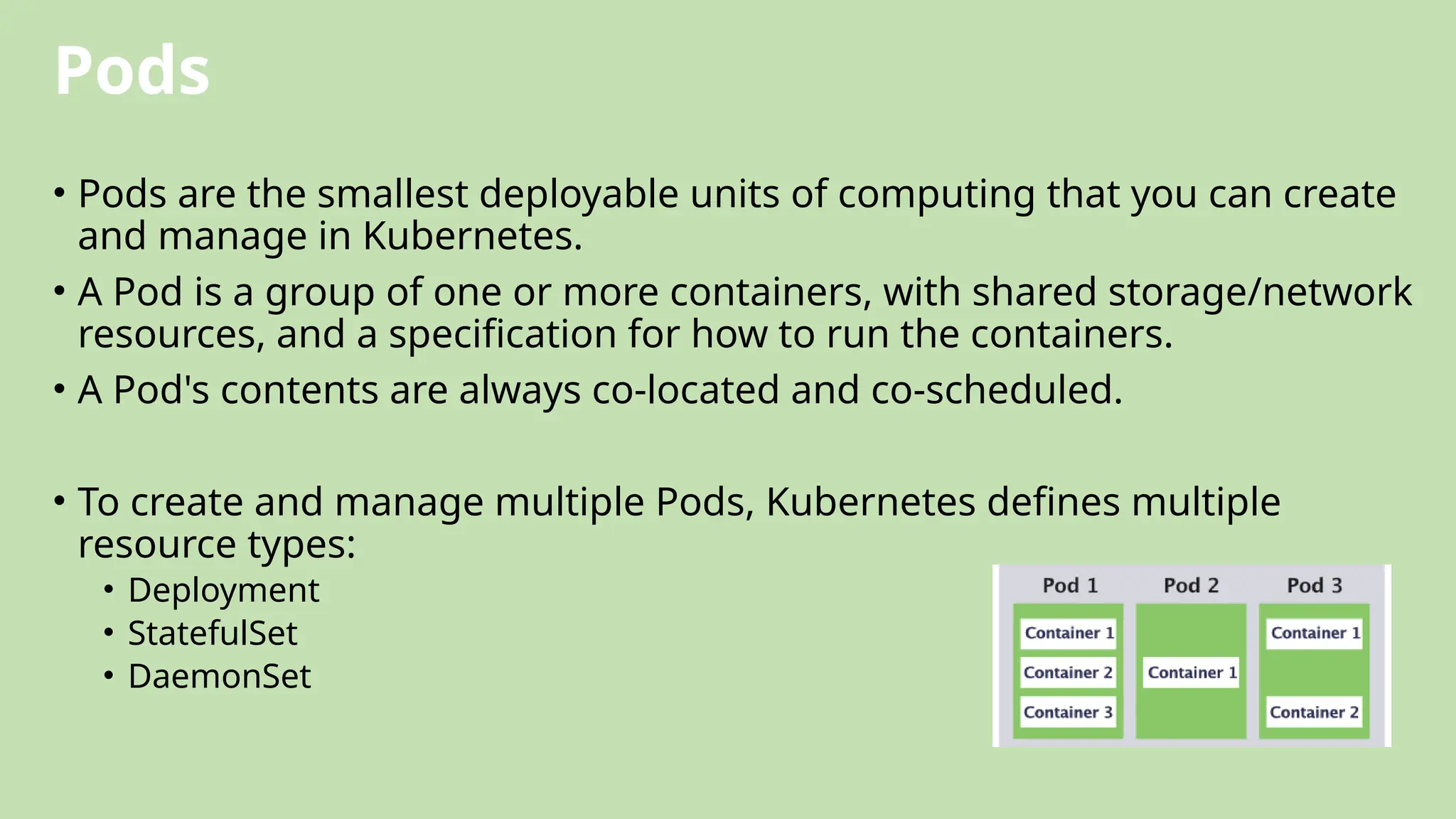 Pods
• Pods are the smallest deployable units of computing that you can create
and manage in Kubernetes.
• A Pod is a group of one or more containers, with shared storage/network
resources, and a specification for how to run the containers.
• A Pod's contents are always co-located and co-scheduled.
• To create and manage multiple Pods, Kubernetes defines multiple
resource types:
• Deployment
• StatefulSet
• DaemonSet
 