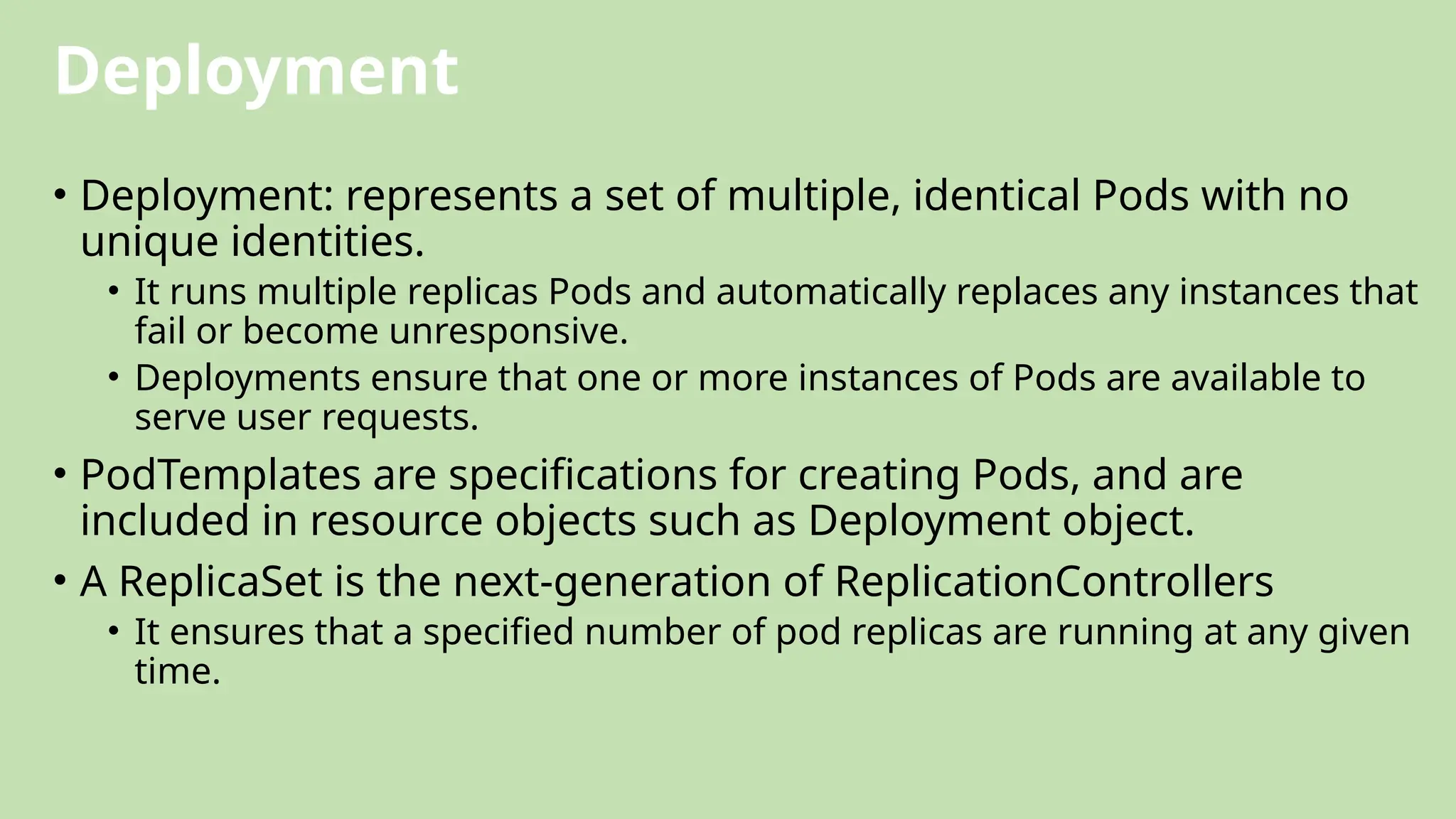 Deployment
• Deployment: represents a set of multiple, identical Pods with no
unique identities.
• It runs multiple replicas Pods and automatically replaces any instances that
fail or become unresponsive.
• Deployments ensure that one or more instances of Pods are available to
serve user requests.
• PodTemplates are specifications for creating Pods, and are
included in resource objects such as Deployment object.
• A ReplicaSet is the next-generation of ReplicationControllers
• It ensures that a specified number of pod replicas are running at any given
time.
 