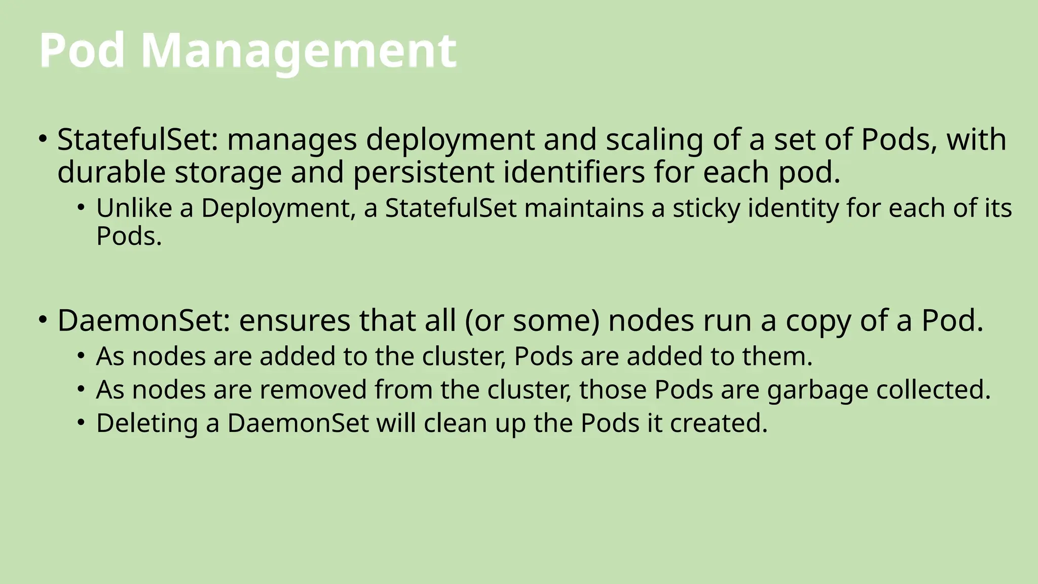 Pod Management
• StatefulSet: manages deployment and scaling of a set of Pods, with
durable storage and persistent identifiers for each pod.
• Unlike a Deployment, a StatefulSet maintains a sticky identity for each of its
Pods.
• DaemonSet: ensures that all (or some) nodes run a copy of a Pod.
• As nodes are added to the cluster, Pods are added to them.
• As nodes are removed from the cluster, those Pods are garbage collected.
• Deleting a DaemonSet will clean up the Pods it created.
 