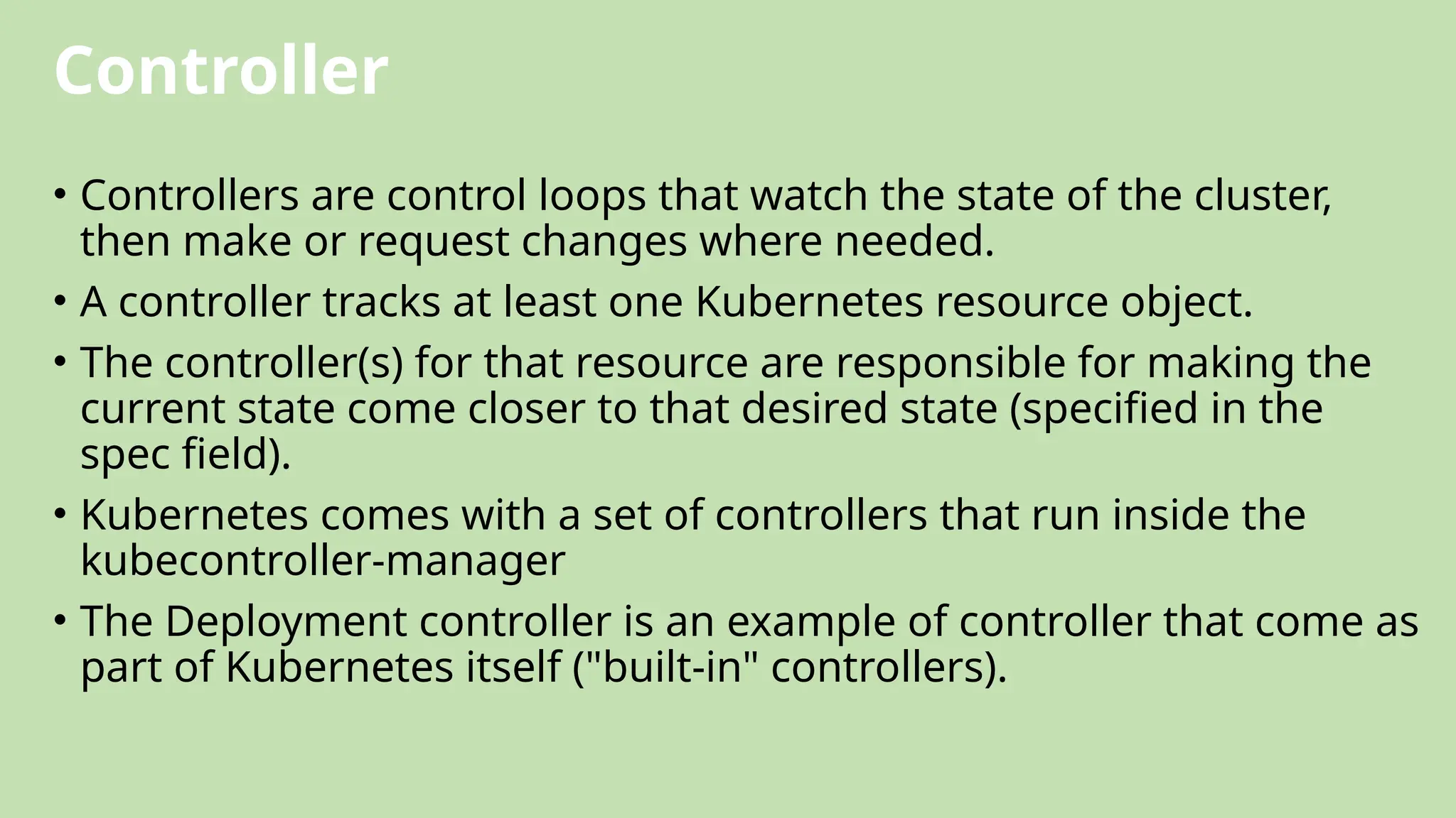 Controller
• Controllers are control loops that watch the state of the cluster,
then make or request changes where needed.
• A controller tracks at least one Kubernetes resource object.
• The controller(s) for that resource are responsible for making the
current state come closer to that desired state (specified in the
spec field).
• Kubernetes comes with a set of controllers that run inside the
kubecontroller-manager
• The Deployment controller is an example of controller that come as
part of Kubernetes itself ("built-in" controllers).
 