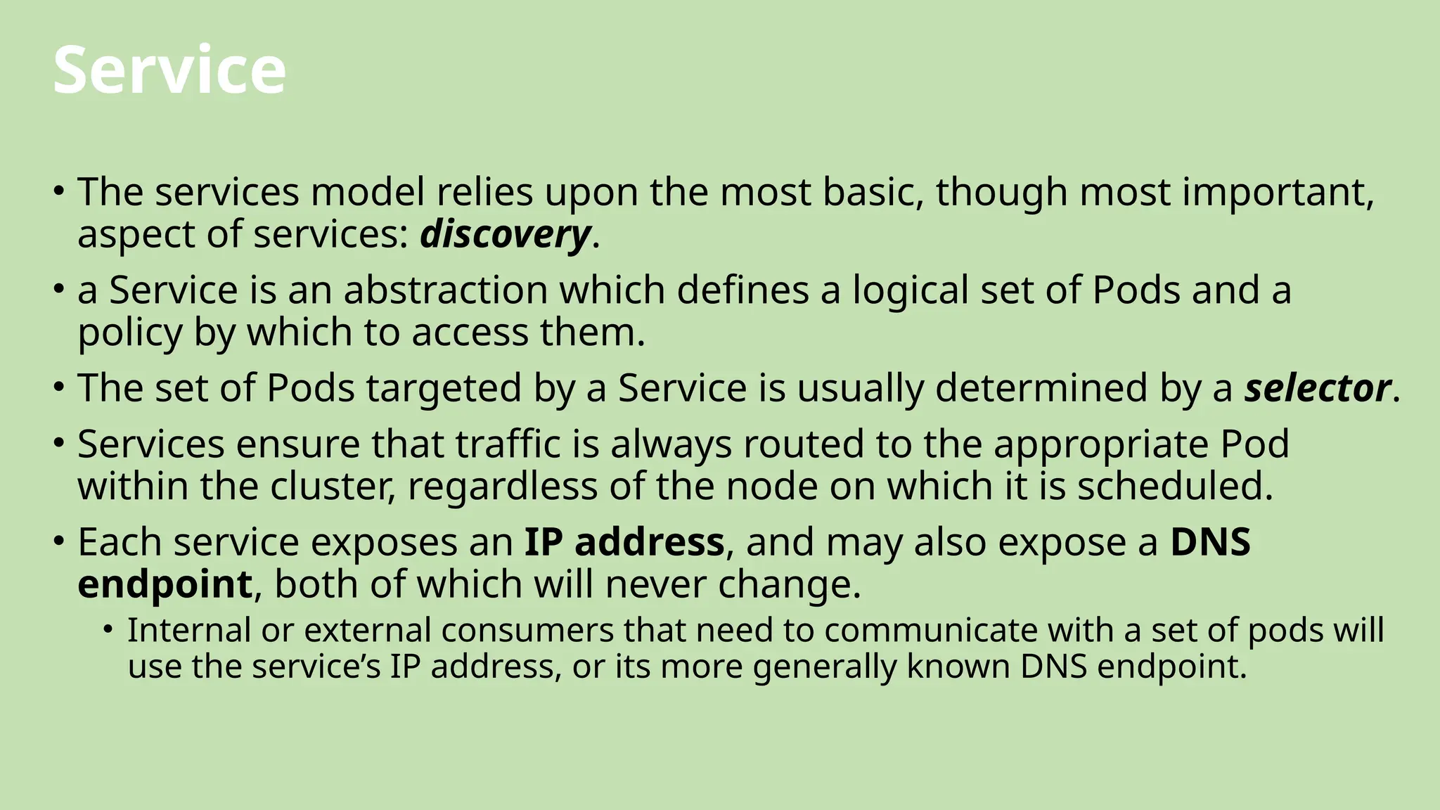 Service
• The services model relies upon the most basic, though most important,
aspect of services: discovery.
• a Service is an abstraction which defines a logical set of Pods and a
policy by which to access them.
• The set of Pods targeted by a Service is usually determined by a selector.
• Services ensure that traffic is always routed to the appropriate Pod
within the cluster, regardless of the node on which it is scheduled.
• Each service exposes an IP address, and may also expose a DNS
endpoint, both of which will never change.
• Internal or external consumers that need to communicate with a set of pods will
use the service’s IP address, or its more generally known DNS endpoint.
 