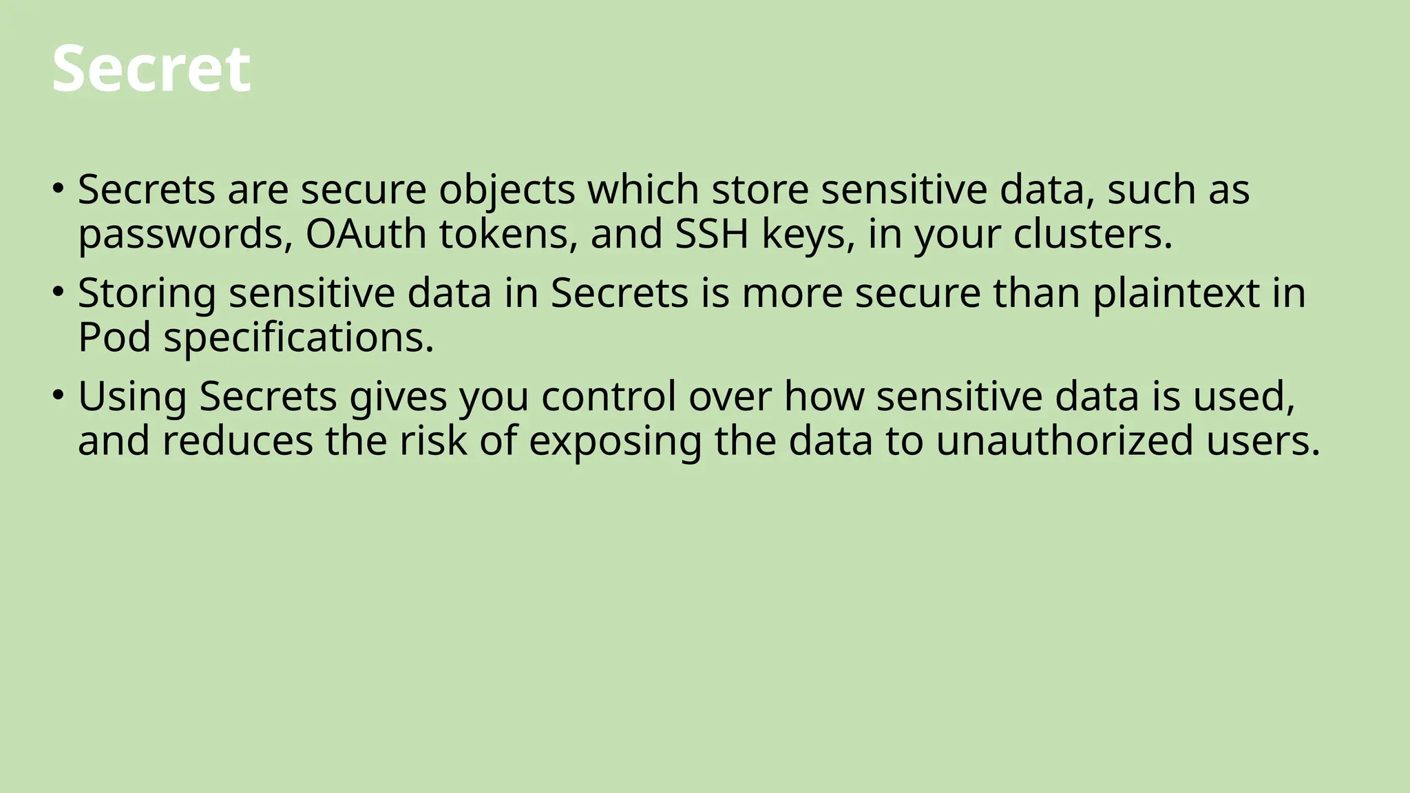 Secret
• Secrets are secure objects which store sensitive data, such as
passwords, OAuth tokens, and SSH keys, in your clusters.
• Storing sensitive data in Secrets is more secure than plaintext in
Pod specifications.
• Using Secrets gives you control over how sensitive data is used,
and reduces the risk of exposing the data to unauthorized users.
 