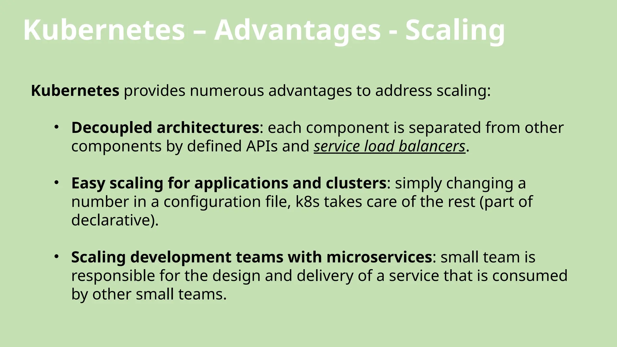 Kubernetes – Advantages - Scaling
Kubernetes provides numerous advantages to address scaling:
• Decoupled architectures: each component is separated from other
components by defined APIs and service load balancers.
• Easy scaling for applications and clusters: simply changing a
number in a configuration file, k8s takes care of the rest (part of
declarative).
• Scaling development teams with microservices: small team is
responsible for the design and delivery of a service that is consumed
by other small teams.
 