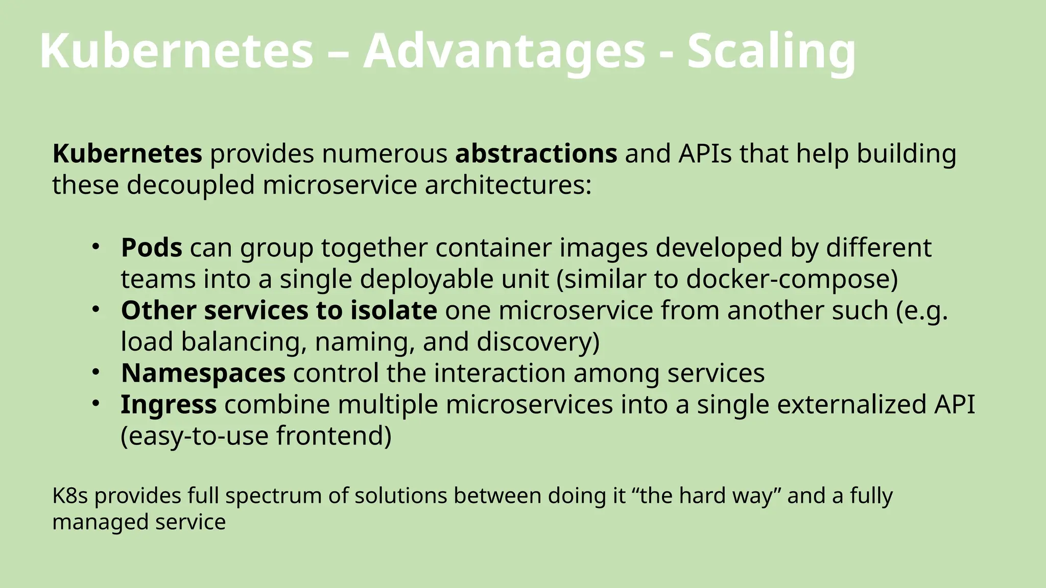 Kubernetes – Advantages - Scaling
Kubernetes provides numerous abstractions and APIs that help building
these decoupled microservice architectures:
• Pods can group together container images developed by different
teams into a single deployable unit (similar to docker-compose)
• Other services to isolate one microservice from another such (e.g.
load balancing, naming, and discovery)
• Namespaces control the interaction among services
• Ingress combine multiple microservices into a single externalized API
(easy-to-use frontend)
K8s provides full spectrum of solutions between doing it “the hard way” and a fully
managed service
 