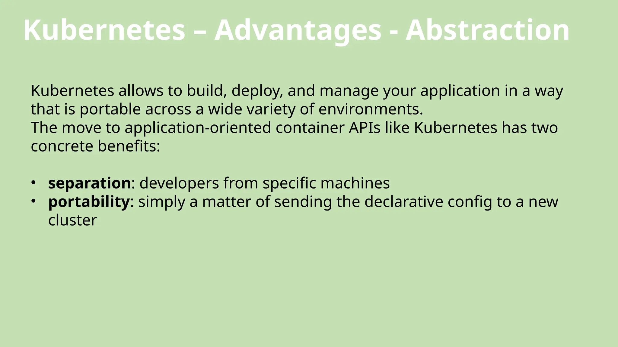 Kubernetes – Advantages - Abstraction
Kubernetes allows to build, deploy, and manage your application in a way
that is portable across a wide variety of environments.
The move to application-oriented container APIs like Kubernetes has two
concrete benefits:
• separation: developers from specific machines
• portability: simply a matter of sending the declarative config to a new
cluster
 