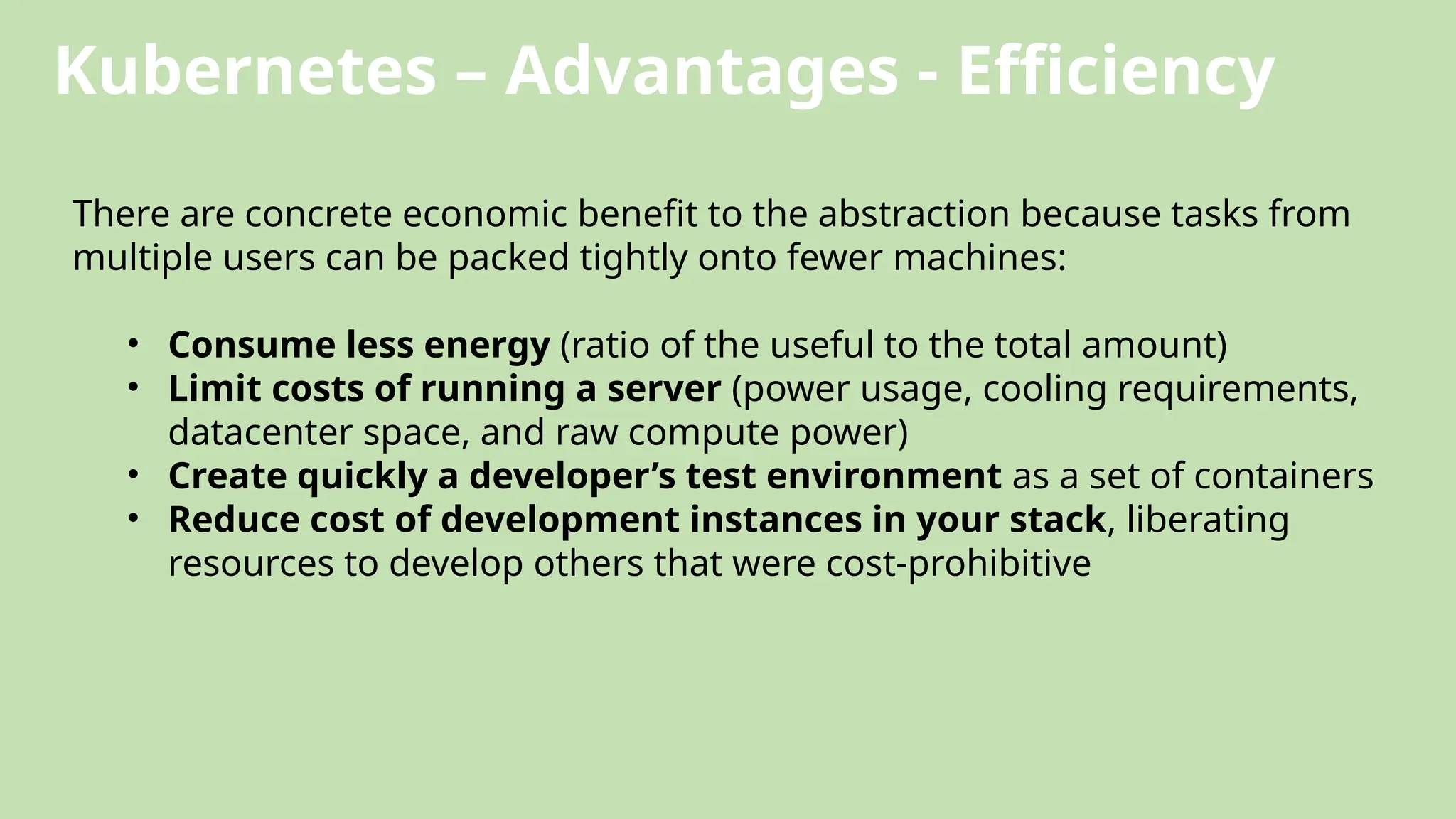 Kubernetes – Advantages - Efficiency
There are concrete economic benefit to the abstraction because tasks from
multiple users can be packed tightly onto fewer machines:
• Consume less energy (ratio of the useful to the total amount)
• Limit costs of running a server (power usage, cooling requirements,
datacenter space, and raw compute power)
• Create quickly a developer’s test environment as a set of containers
• Reduce cost of development instances in your stack, liberating
resources to develop others that were cost-prohibitive
 