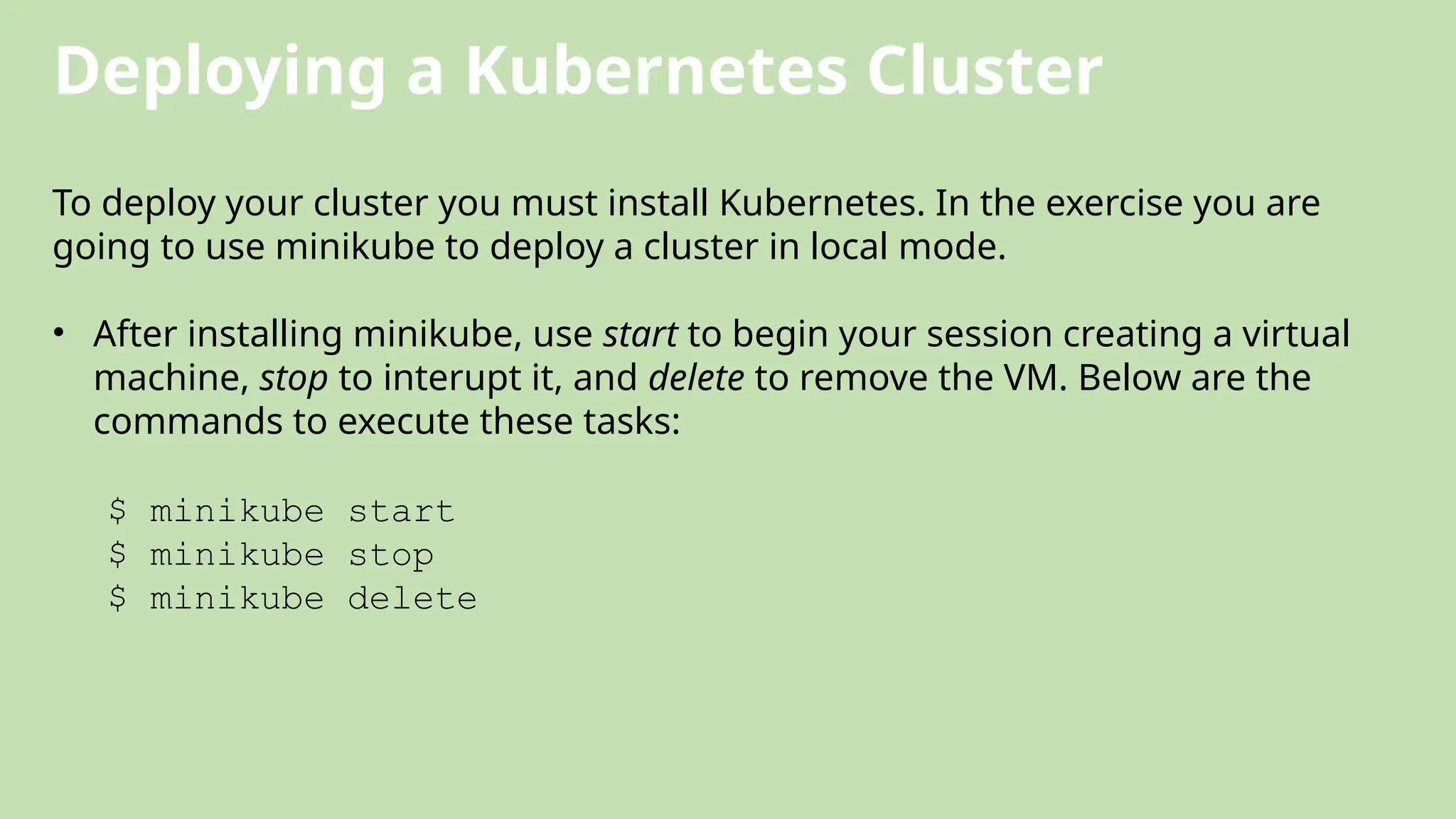 Deploying a Kubernetes Cluster
To deploy your cluster you must install Kubernetes. In the exercise you are
going to use minikube to deploy a cluster in local mode.
• After installing minikube, use start to begin your session creating a virtual
machine, stop to interupt it, and delete to remove the VM. Below are the
commands to execute these tasks:
$ minikube start
$ minikube stop
$ minikube delete
 