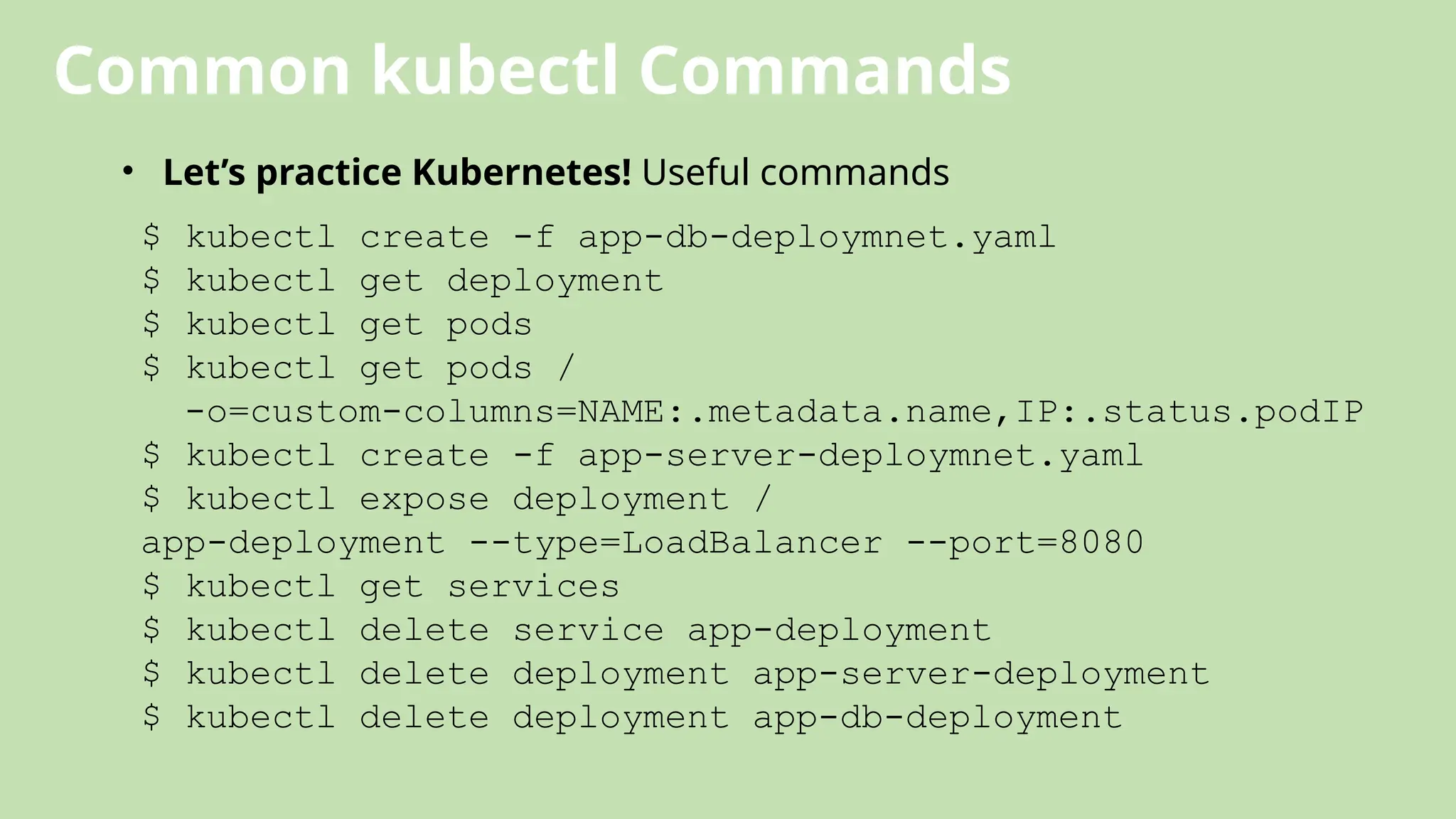 Common kubectl Commands
• Let’s practice Kubernetes! Useful commands
$ kubectl create -f app-db-deploymnet.yaml
$ kubectl get deployment
$ kubectl get pods
$ kubectl get pods /
-o=custom-columns=NAME:.metadata.name,IP:.status.podIP
$ kubectl create -f app-server-deploymnet.yaml
$ kubectl expose deployment /
app-deployment --type=LoadBalancer --port=8080
$ kubectl get services
$ kubectl delete service app-deployment
$ kubectl delete deployment app-server-deployment
$ kubectl delete deployment app-db-deployment
 