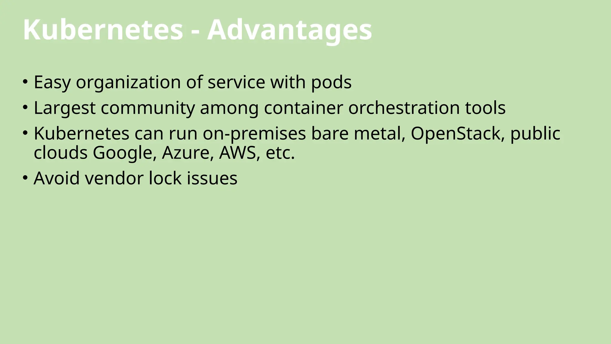 Kubernetes - Advantages
• Easy organization of service with pods
• Largest community among container orchestration tools
• Kubernetes can run on-premises bare metal, OpenStack, public
clouds Google, Azure, AWS, etc.
• Avoid vendor lock issues
 