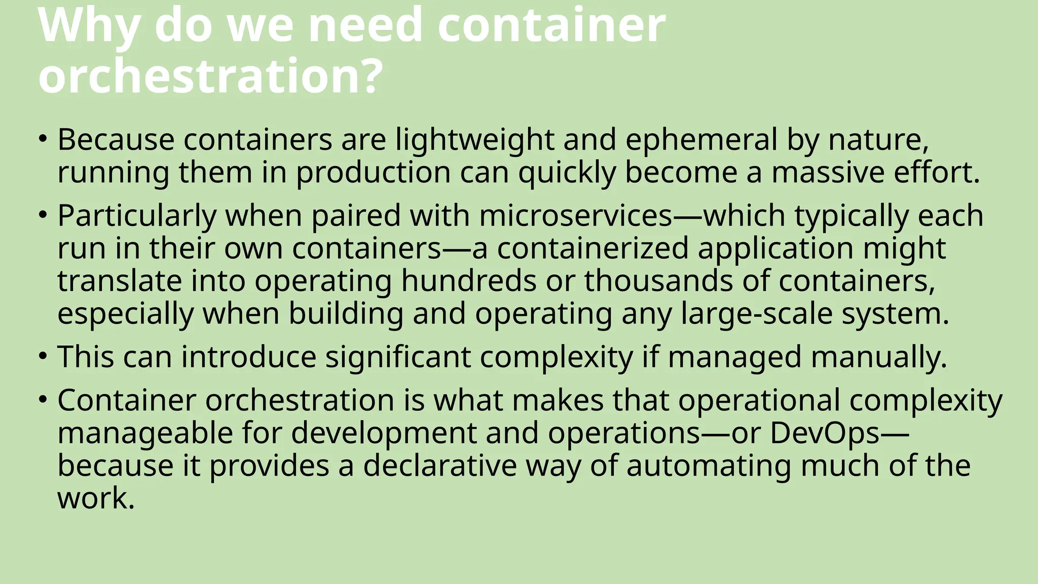 Why do we need container
orchestration?
• Because containers are lightweight and ephemeral by nature,
running them in production can quickly become a massive effort.
• Particularly when paired with microservices—which typically each
run in their own containers—a containerized application might
translate into operating hundreds or thousands of containers,
especially when building and operating any large-scale system.
• This can introduce significant complexity if managed manually.
• Container orchestration is what makes that operational complexity
manageable for development and operations—or DevOps—
because it provides a declarative way of automating much of the
work.
 