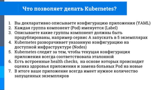 Что позволяет делать Kubernetes?
1. Вы декларативно описываете конфигурацию приложения (YAML)
2. Каждая группа компонент (Pod) именуется (Label)
3. Описываете какие группы компонент должны быть
продублированы, например сервис A запускать в 5 экземплярах
4. Kubernetes разворачивает указанную конфигурацию на
доступной инфраструктуре (Nodes)
5. Kubernetes следит за тем, чтобы текущая конфигурация
приложения всегда соответствовала эталонной
6. Есть встроенные health checks, на основе которых происходит
оценка здоровья приложения и замена больных Pod на новые
7. В итоге ваше приложение всегда имеет нужное количество
запущенных экземпляров
 