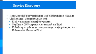 Service Discovery
• Переменные окружения из Pod появляются на Node
• Cluster DNS- Специальный Pod
 Etcd – хранение конфигурации
 SkyDns – DNS-сервер, читающий из Etcd
 Kube2sky –публикует актуальную информацию из
Kubernetes Master в Etcd
 