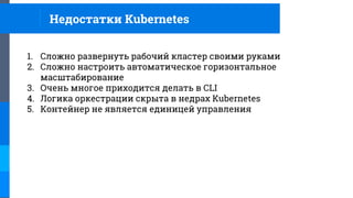 Недостатки Kubernetes
1. Сложно развернуть рабочий кластер своими руками
2. Сложно настроить автоматическое горизонтальное
масштабирование
3. Очень многое приходится делать в CLI
4. Логика оркестрации скрыта в недрах Kubernetes
5. Контейнер не является единицей управления
 