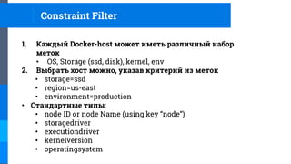 1. Каждый Docker-host может иметь различный набор
меток
• OS, Storage (ssd, disk), kernel, env
2. Выбрать хост можно, указав критерий из меток
• storage=ssd
• region=us-east
• environment=production
• Стандартные типы:
• node ID or node Name (using key “node”)
• storagedriver
• executiondriver
• kernelversion
• operatingsystem
Constraint Filter
 