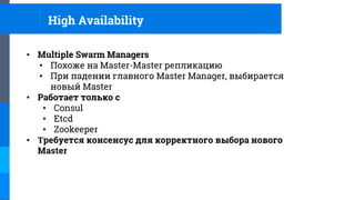 High Availability
• Multiple Swarm Managers
• Похоже на Master-Master репликацию
• При падении главного Master Manager, выбирается
новый Master
• Работает только с
• Consul
• Etcd
• Zookeeper
• Требуется консенсус для корректного выбора нового
Master
 