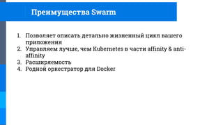 Преимущества Swarm
1. Позволяет описать детально жизненный цикл вашего
приложения
2. Управляем лучше, чем Kubernetes в части affinity & anti-
affinity
3. Расширяемость
4. Родной оркестратор для Docker
 