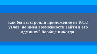 Как бы вы строили приложение из 1000
узлов, не имея возможности зайти в его
админку? Вообще никогда.
 