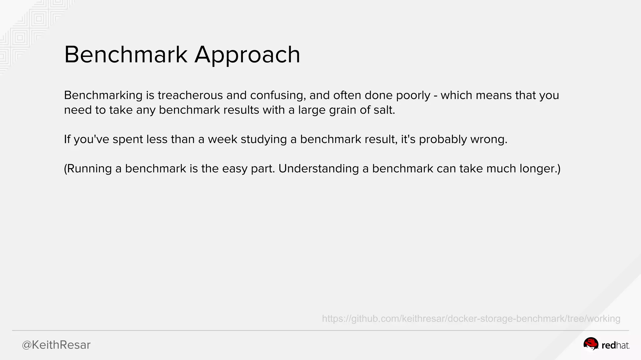 @KeithResar
Benchmark Approach
Benchmarking is treacherous and confusing, and often done poorly - which means that you
need to take any benchmark results with a large grain of salt.
If you've spent less than a week studying a benchmark result, it's probably wrong.
(Running a benchmark is the easy part. Understanding a benchmark can take much longer.)
https://github.com/keithresar/docker-storage-benchmark/tree/working
 