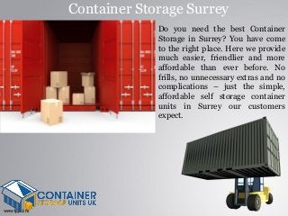 Container Storage Surrey
Do you need the best Container
Storage in Surrey? You have come
to the right place. Here we provide
much easier, friendlier and more
affordable than ever before. No
frills, no unnecessary extras and no
complications – just the simple,
affordable self storage container
units in Surrey our customers
expect.
 