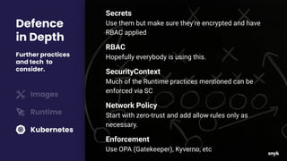Defence
in Depth
Further practices
and tech to
consider.
Images
Runtime
Kubernetes
Secrets
Use them but make sure they’re encrypted and have
RBAC applied
RBAC
Hopefully everybody is using this.
SecurityContext
Much of the Runtime practices mentioned can be
enforced via SC
Network Policy
Start with zero-trust and add allow rules only as
necessary.
Enforcement
Use OPA (Gatekeeper), Kyverno, etc
 