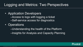 © Copyright 2015 Pivotal. All rights reserved.
Logging and Metrics: Two Perspectives
• Application Developers
–Access to logs with logging a ticket
–Self-service access for diagnostics
• Operations
–Understanding the health of the Platform
–Insights for Analysis and Capacity Planning
 