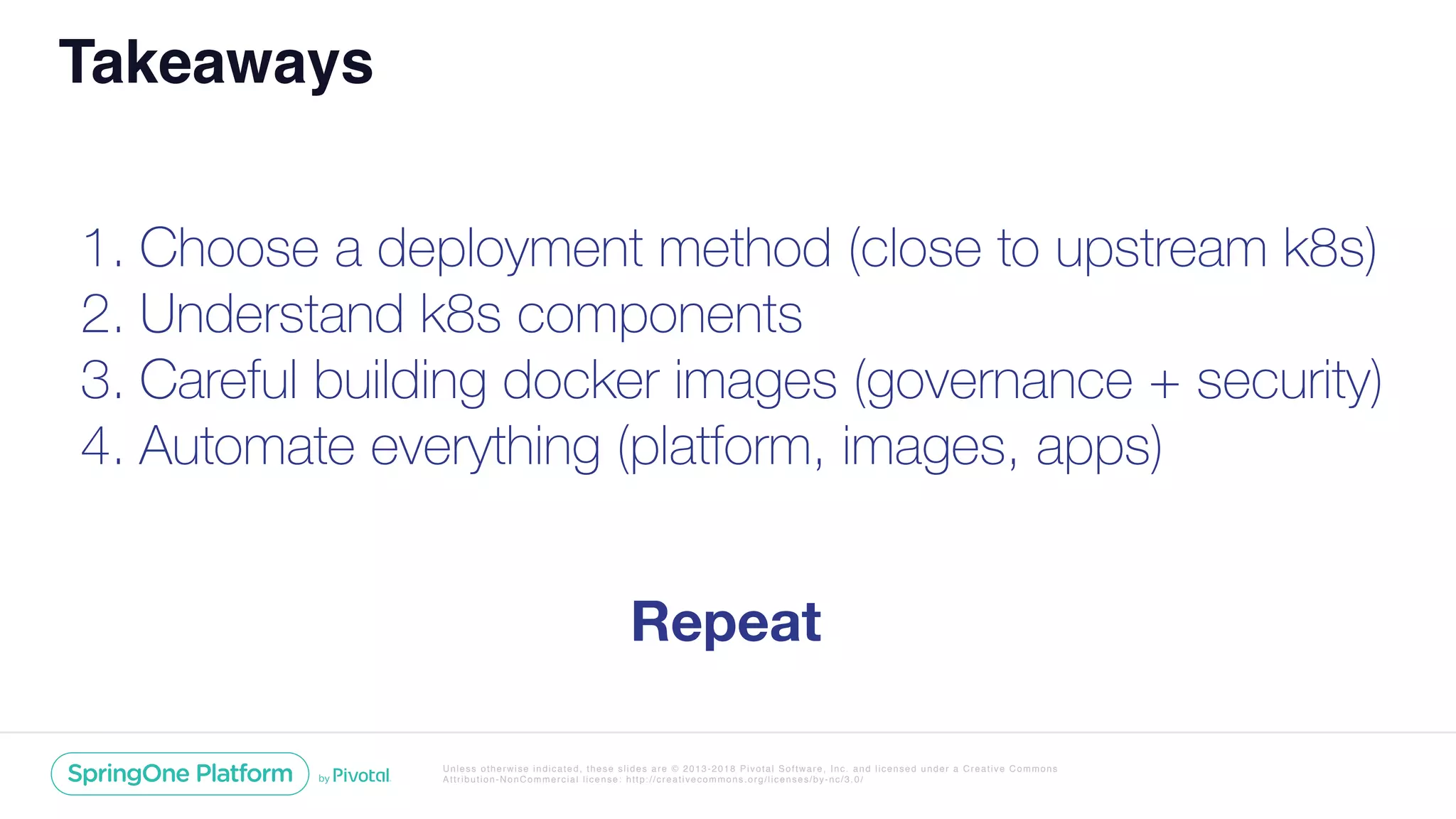 Unless otherwise indicated, these slides are © 2013-2018 Pivotal Software, Inc. and licensed under a Creative Commons
Attribution-NonCommercial license: http://creativecommons.org/licenses/by-nc/3.0/
1. Choose a deployment method (close to upstream k8s)
2. Understand k8s components
3. Careful building docker images (governance + security)
4. Automate everything (platform, images, apps)
Takeaways
Repeat
 