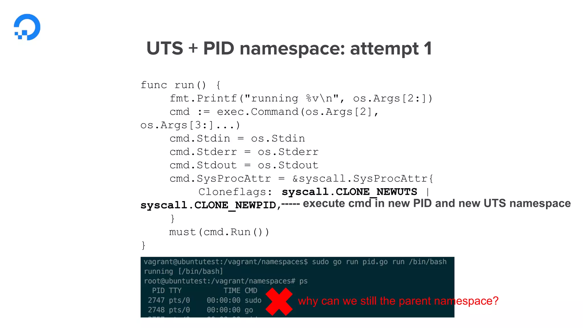 func run() {
fmt.Printf("running %vn", os.Args[2:])
cmd := exec.Command(os.Args[2],
os.Args[3:]...)
cmd.Stdin = os.Stdin
cmd.Stderr = os.Stderr
cmd.Stdout = os.Stdout
cmd.SysProcAttr = &syscall.SysProcAttr{
Cloneflags: syscall.CLONE_NEWUTS |
syscall.CLONE_NEWPID,
}
must(cmd.Run())
}
why can we still the parent namespace?
----- execute cmd in new PID and new UTS namespace
 