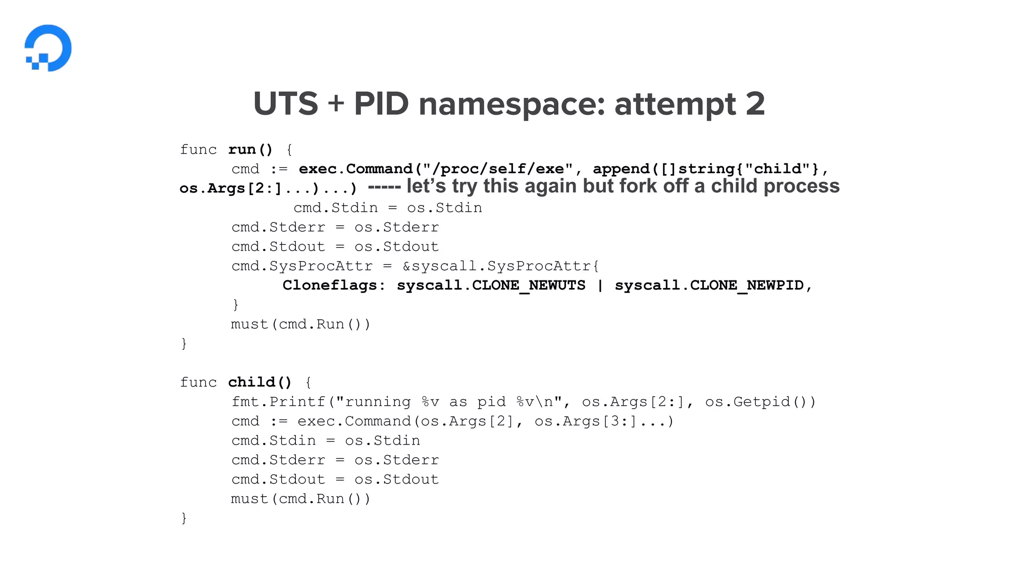 func run() {
cmd := exec.Command("/proc/self/exe", append([]string{"child"},
os.Args[2:]...)...)
cmd.Stdin = os.Stdin
cmd.Stderr = os.Stderr
cmd.Stdout = os.Stdout
cmd.SysProcAttr = &syscall.SysProcAttr{
Cloneflags: syscall.CLONE_NEWUTS | syscall.CLONE_NEWPID,
}
must(cmd.Run())
}
func child() {
fmt.Printf("running %v as pid %vn", os.Args[2:], os.Getpid())
cmd := exec.Command(os.Args[2], os.Args[3:]...)
cmd.Stdin = os.Stdin
cmd.Stderr = os.Stderr
cmd.Stdout = os.Stdout
must(cmd.Run())
}
----- let’s try this again but fork off a child process
 