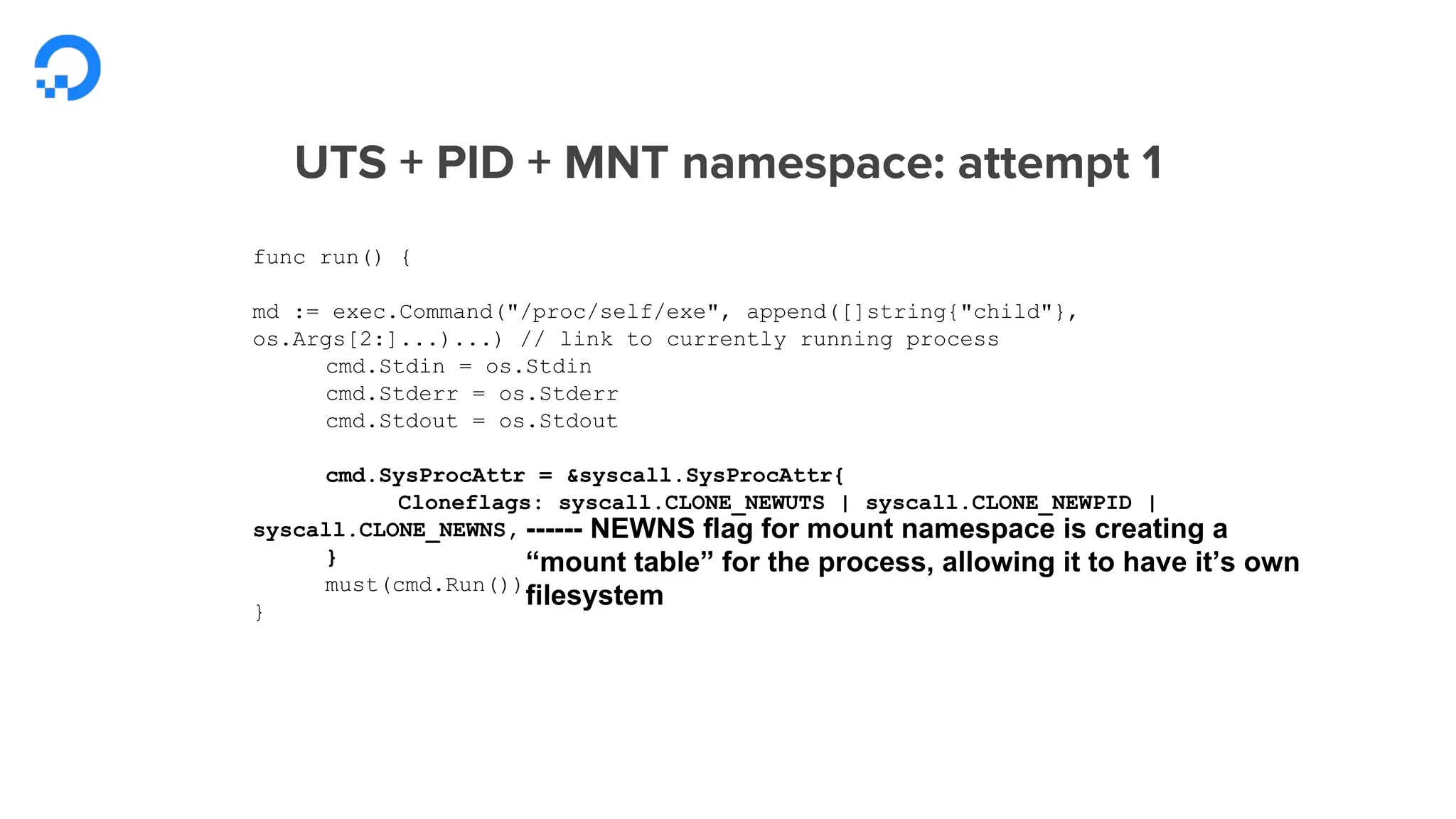 func run() {
md := exec.Command("/proc/self/exe", append([]string{"child"},
os.Args[2:]...)...) // link to currently running process
cmd.Stdin = os.Stdin
cmd.Stderr = os.Stderr
cmd.Stdout = os.Stdout
cmd.SysProcAttr = &syscall.SysProcAttr{
Cloneflags: syscall.CLONE_NEWUTS | syscall.CLONE_NEWPID |
syscall.CLONE_NEWNS,
}
must(cmd.Run())
}
------ NEWNS flag for mount namespace is creating a
“mount table” for the process, allowing it to have it’s own
filesystem
 