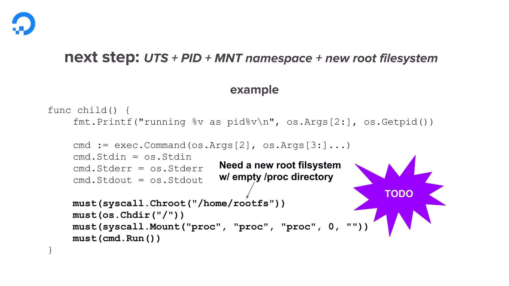 func child() {
fmt.Printf("running %v as pid%vn", os.Args[2:], os.Getpid())
cmd := exec.Command(os.Args[2], os.Args[3:]...)
cmd.Stdin = os.Stdin
cmd.Stderr = os.Stderr
cmd.Stdout = os.Stdout
must(syscall.Chroot("/home/rootfs"))
must(os.Chdir("/"))
must(syscall.Mount("proc", "proc", "proc", 0, ""))
must(cmd.Run())
}
TODO
Need a new root filsystem
w/ empty /proc directory
 