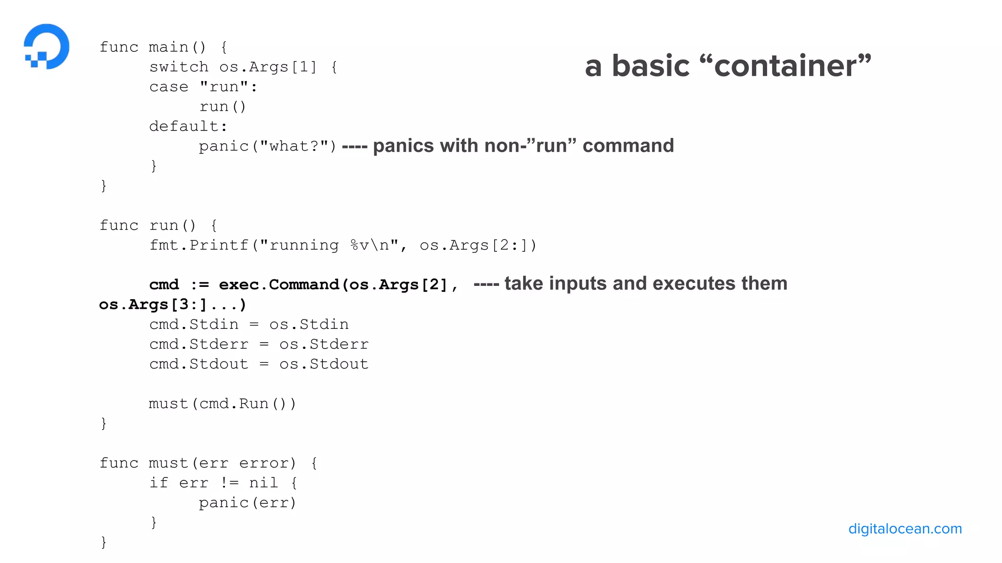 func main() {
switch os.Args[1] {
case "run":
run()
default:
panic("what?")
}
}
func run() {
fmt.Printf("running %vn", os.Args[2:])
cmd := exec.Command(os.Args[2],
os.Args[3:]...)
cmd.Stdin = os.Stdin
cmd.Stderr = os.Stderr
cmd.Stdout = os.Stdout
must(cmd.Run())
}
func must(err error) {
if err != nil {
panic(err)
}
}
---- take inputs and executes them
---- panics with non-”run” command
 