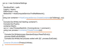 var cs = new ContainerSettings
{
SandboxPath = path,
Layers = layers,
KillOnClose = true,
NetworkId = HostComputeService.FindNatNetwork(),
};
using (var container = HostComputeService.CreateContainer(id.ToString(), cs))
{
Console.Out.WriteLine("starting container");
Console.Out.Flush();
container.Start();
var si = new ProcessStartInfo { CommandLine = command };
using (var process = container.CreateProcess(si))
{
Console.Out.Write(process.StandardOutput.ReadToEnd());
process.WaitForExit(5000);
Console.Out.WriteLine("process exited with {0}", process.ExitCode);
}
container.Shutdown(Timeout.Infinite);
}
 