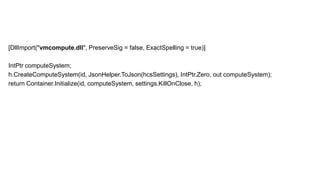 [DllImport("vmcompute.dll", PreserveSig = false, ExactSpelling = true)]
IntPtr computeSystem;
h.CreateComputeSystem(id, JsonHelper.ToJson(hcsSettings), IntPtr.Zero, out computeSystem);
return Container.Initialize(id, computeSystem, settings.KillOnClose, h);
 