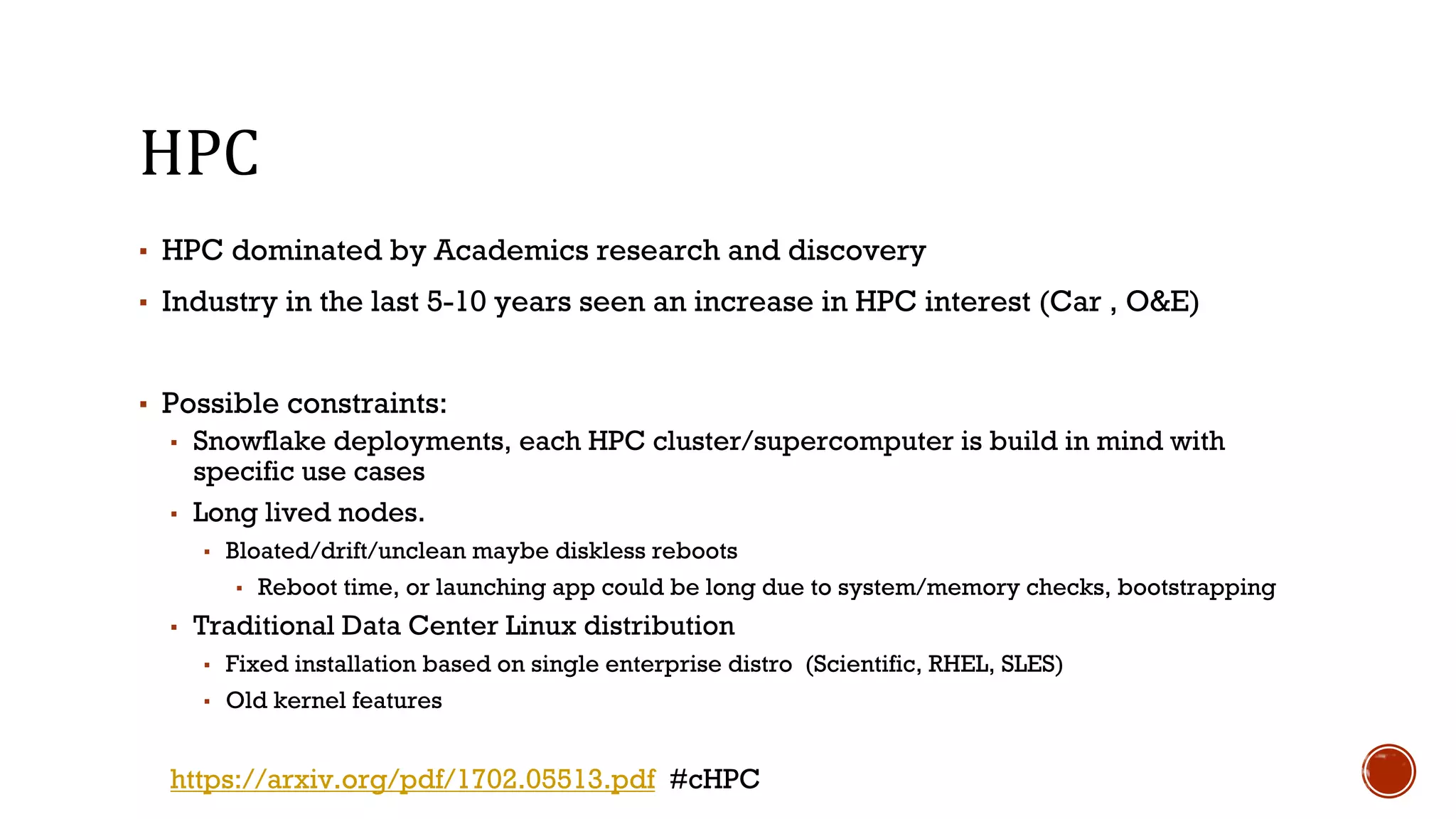 HPC
▪ HPC dominated by Academics research and discovery
▪ Industry in the last 5-10 years seen an increase in HPC interest (Car , O&E)
▪ Possible constraints:
▪ Snowflake deployments, each HPC cluster/supercomputer is build in mind with
specific use cases
▪ Long lived nodes.
▪ Bloated/drift/unclean maybe diskless reboots
▪ Reboot time, or launching app could be long due to system/memory checks, bootstrapping
▪ Traditional Data Center Linux distribution
▪ Fixed installation based on single enterprise distro (Scientific, RHEL, SLES)
▪ Old kernel features
https://arxiv.org/pdf/1702.05513.pdf #cHPC
 