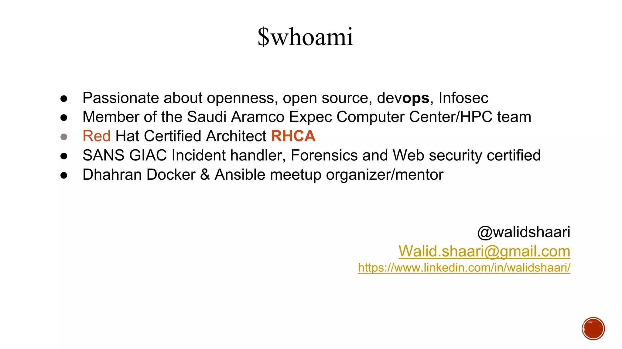 $whoami
● Passionate about openness, open source, devops, Infosec
● Member of the Saudi Aramco Expec Computer Center/HPC team
● Red Hat Certified Architect RHCA
● SANS GIAC Incident handler, Forensics and Web security certified
● Dhahran Docker & Ansible meetup organizer/mentor
@walidshaari
Walid.shaari@gmail.com
https://www.linkedin.com/in/walidshaari/
 