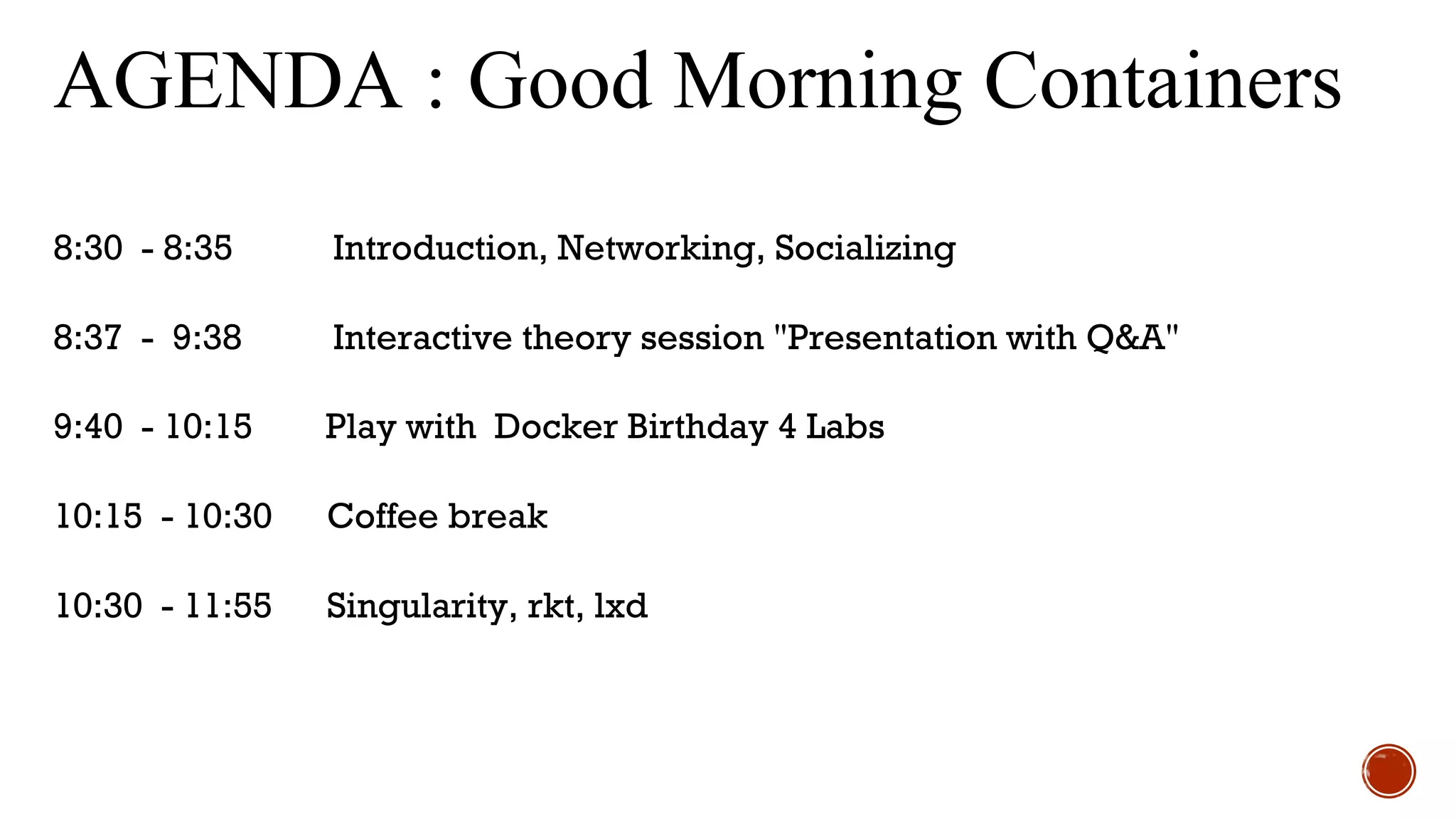 AGENDA : Good Morning Containers
8:30 - 8:35 Introduction, Networking, Socializing
8:37 - 9:38 Interactive theory session "Presentation with Q&A"
9:40 - 10:15 Play with Docker Birthday 4 Labs
10:15 - 10:30 Coffee break
10:30 - 11:55 Singularity, rkt, lxd
 