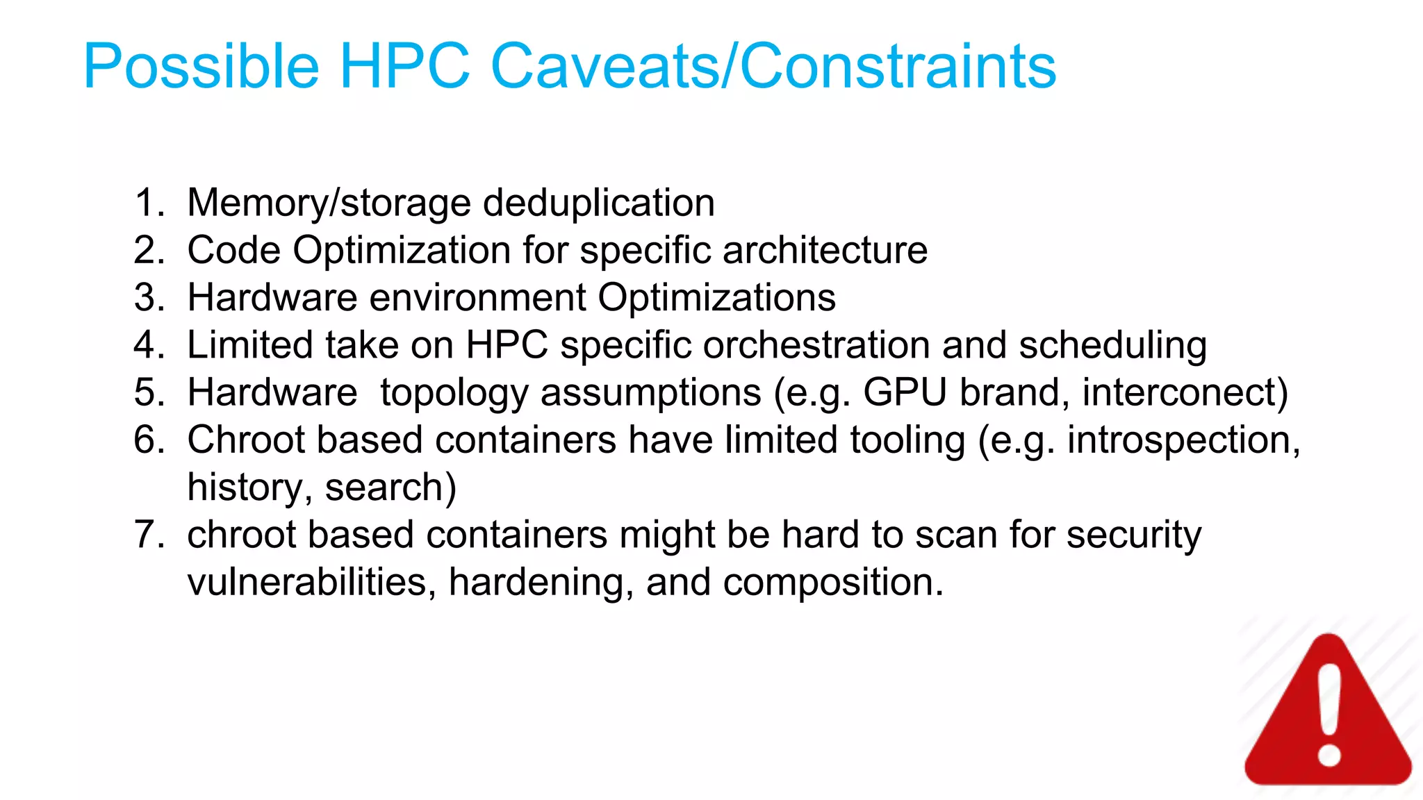 Possible HPC Caveats/Constraints
1. Memory/storage deduplication
2. Code Optimization for specific architecture
3. Hardware environment Optimizations
4. Limited take on HPC specific orchestration and scheduling
5. Hardware topology assumptions (e.g. GPU brand, interconect)
6. Chroot based containers have limited tooling (e.g. introspection,
history, search)
7. chroot based containers might be hard to scan for security
vulnerabilities, hardening, and composition.
 