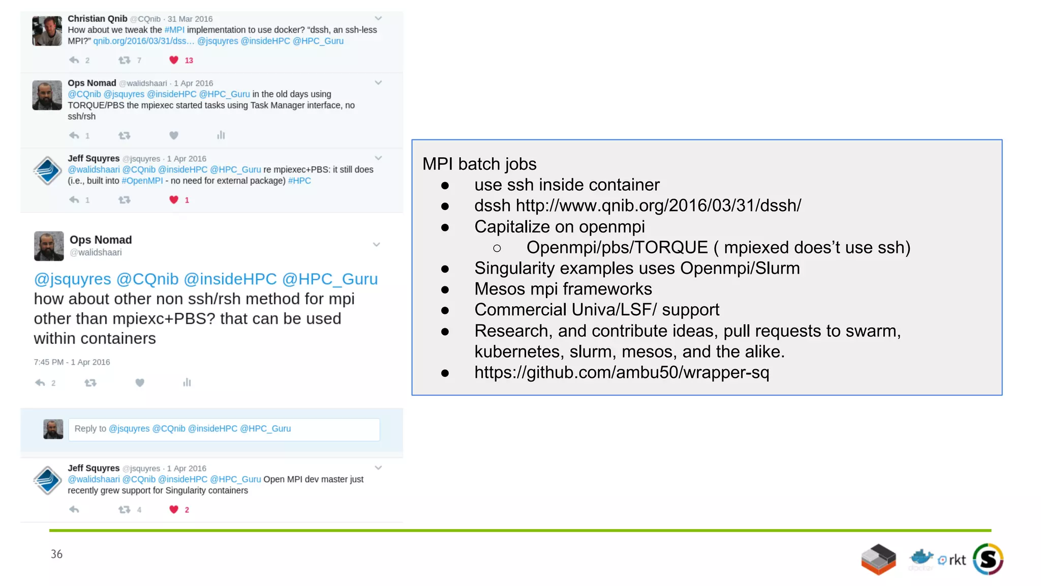 36
MPI batch jobs
● use ssh inside container
● dssh http://www.qnib.org/2016/03/31/dssh/
● Capitalize on openmpi
○ Openmpi/pbs/TORQUE ( mpiexed does’t use ssh)
● Singularity examples uses Openmpi/Slurm
● Mesos mpi frameworks
● Commercial Univa/LSF/ support
● Research, and contribute ideas, pull requests to swarm,
kubernetes, slurm, mesos, and the alike.
● https://github.com/ambu50/wrapper-sq
 