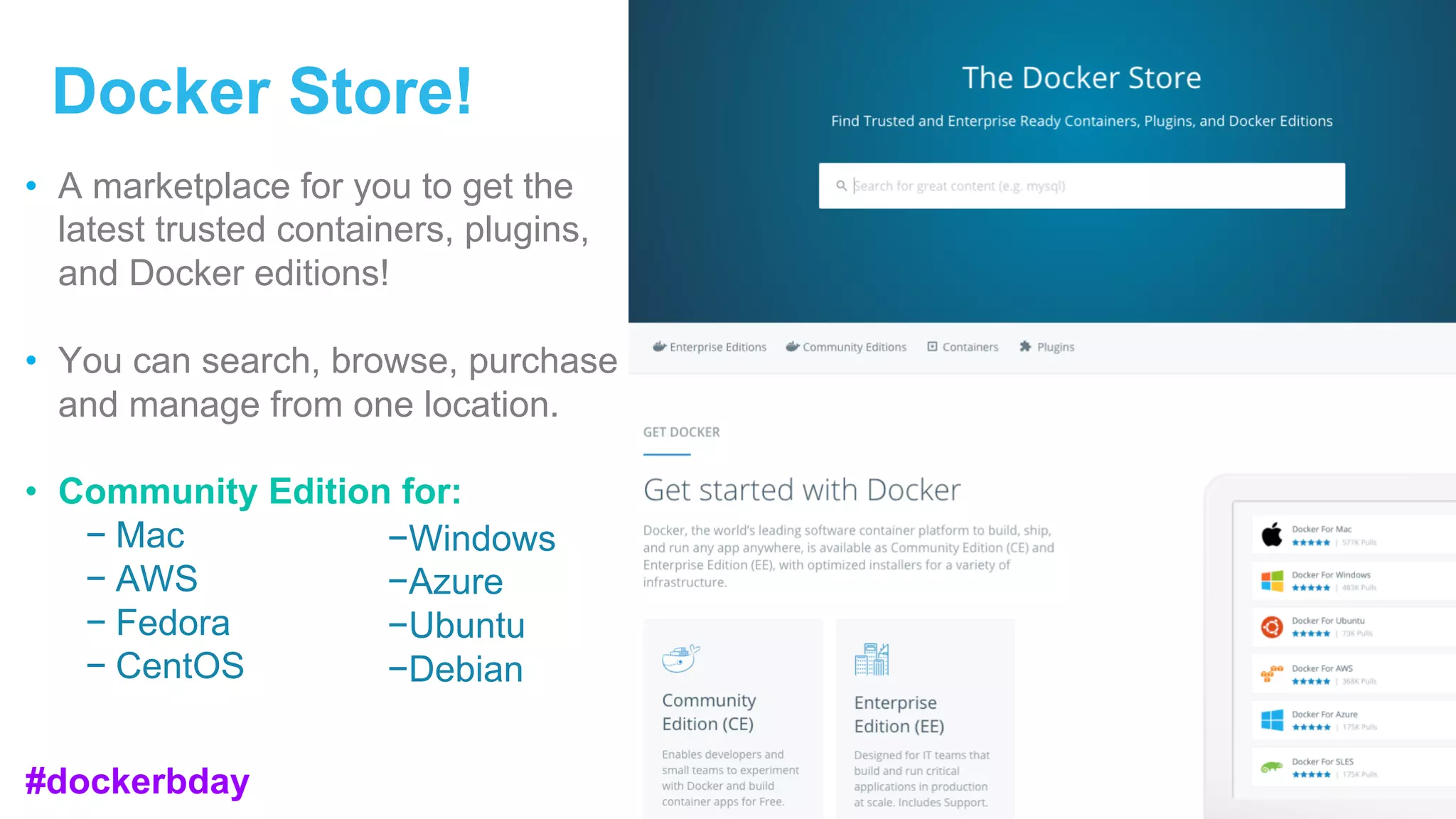 Docker Store!
• A marketplace for you to get the
latest trusted containers, plugins,
and Docker editions!
• You can search, browse, purchase
and manage from one location.
• Community Edition for:
− Mac
− AWS
− Fedora
− CentOS
−Windows
−Azure
−Ubuntu
−Debian
#dockerbday
 