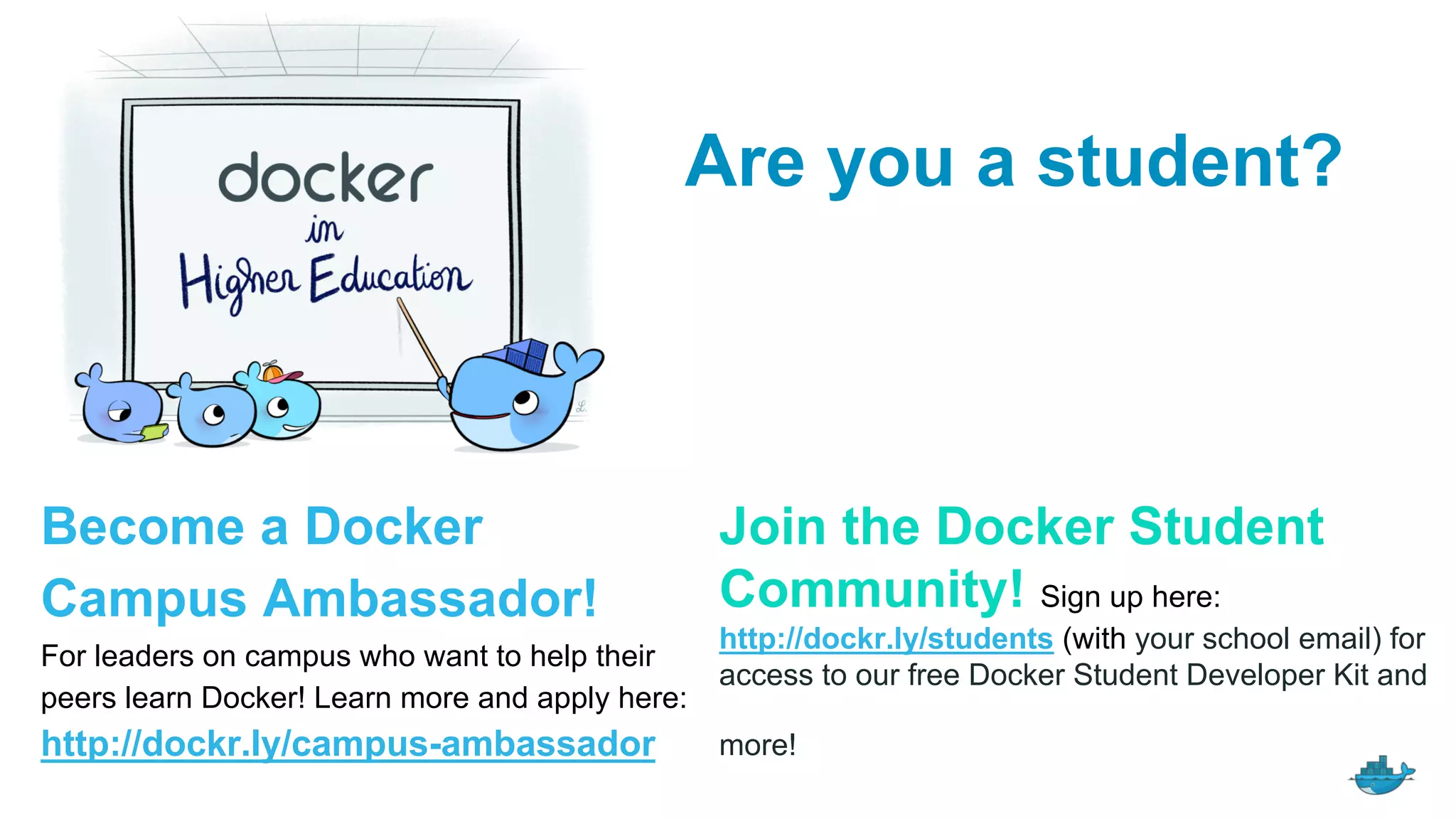 Join the Docker Student
Community! Sign up here:
http://dockr.ly/students (with your school email) for
access to our free Docker Student Developer Kit and
more!
Become a Docker
Campus Ambassador!
For leaders on campus who want to help their
peers learn Docker! Learn more and apply here:
http://dockr.ly/campus-ambassador
Are you a student?
 