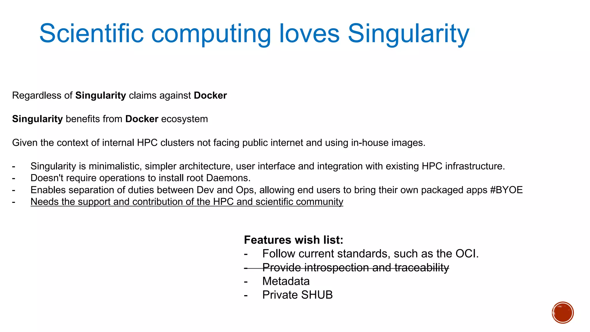 Regardless of Singularity claims against Docker
Singularity benefits from Docker ecosystem
Given the context of internal HPC clusters not facing public internet and using in-house images.
- Singularity is minimalistic, simpler architecture, user interface and integration with existing HPC infrastructure.
- Doesn't require operations to install root Daemons.
- Enables separation of duties between Dev and Ops, allowing end users to bring their own packaged apps #BYOE
- Needs the support and contribution of the HPC and scientific community
Features wish list:
- Follow current standards, such as the OCI.
- Provide introspection and traceability
- Metadata
- Private SHUB
Scientific computing loves Singularity
 