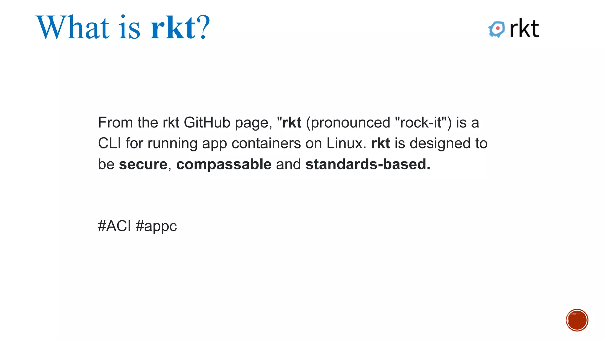 What is rkt?
From the rkt GitHub page, "rkt (pronounced "rock-it") is a CLI for
running app containers on Linux. rkt is designed to be secure,
compassable and standards-based.
#ACI
 