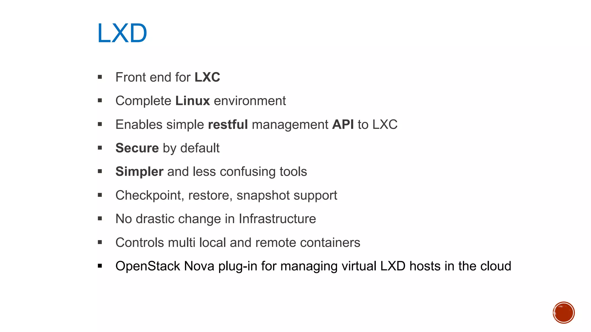 § Front end for LXC
§ Complete Linux environment
§ Enables simple restful management API to LXC
§ Secure by default
§ Simpler and less confusing tools
§ Checkpoint, restore, snapshot support
§ No drastic change in Infrastructure
§ Controls multi local and remote containers
§ OpenStack Nova plug-in for managing virtual LXD hosts in the cloud
LXD
 