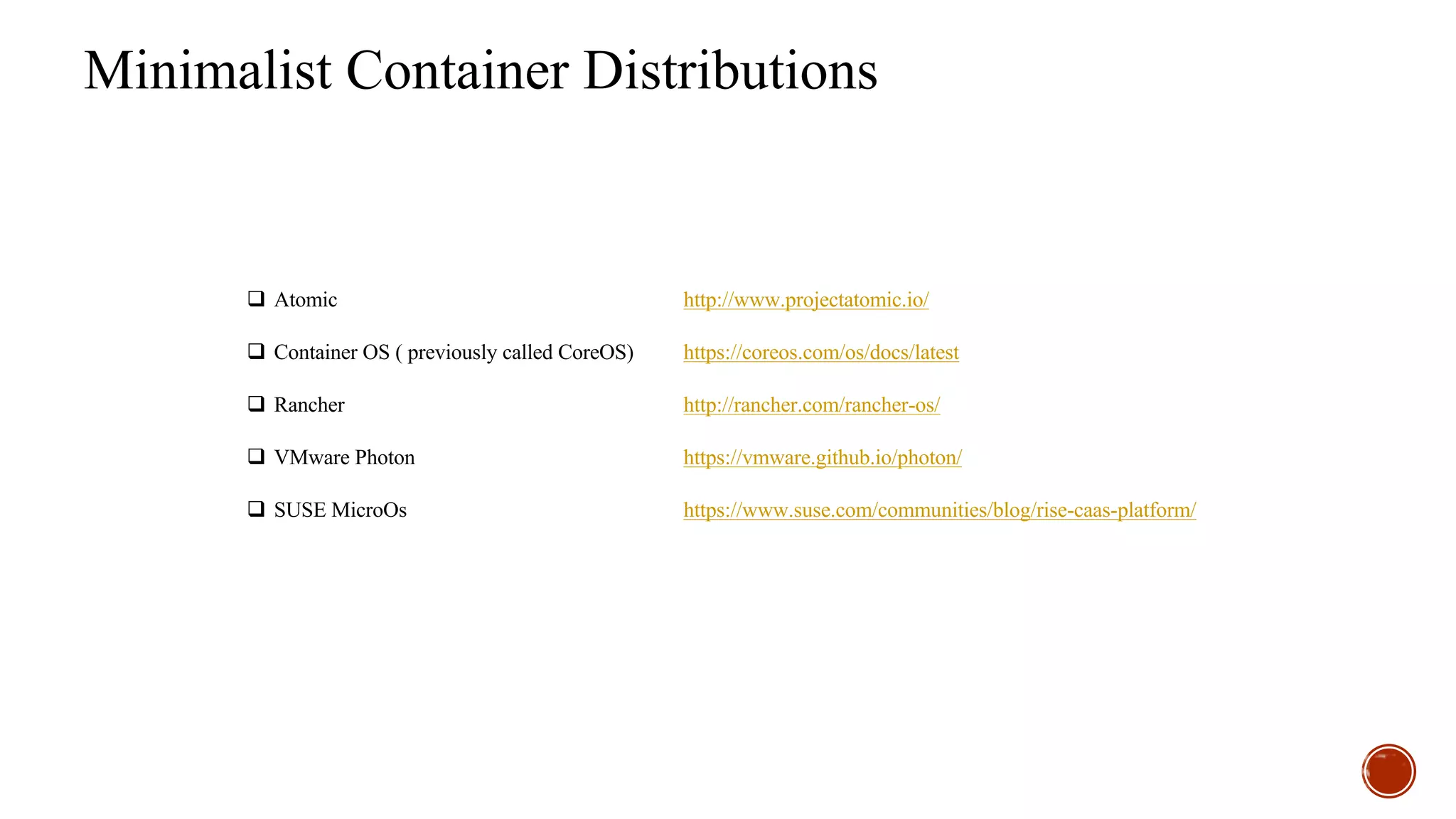 Minimalist Container Distributions
q Atomic http://www.projectatomic.io/
q Container OS ( previously called CoreOS) https://coreos.com/os/docs/latest
q Rancher http://rancher.com/rancher-os/
q VMware Photon https://vmware.github.io/photon/
q SUSE MicroOs https://www.suse.com/communities/blog/rise-caas-platform/
 