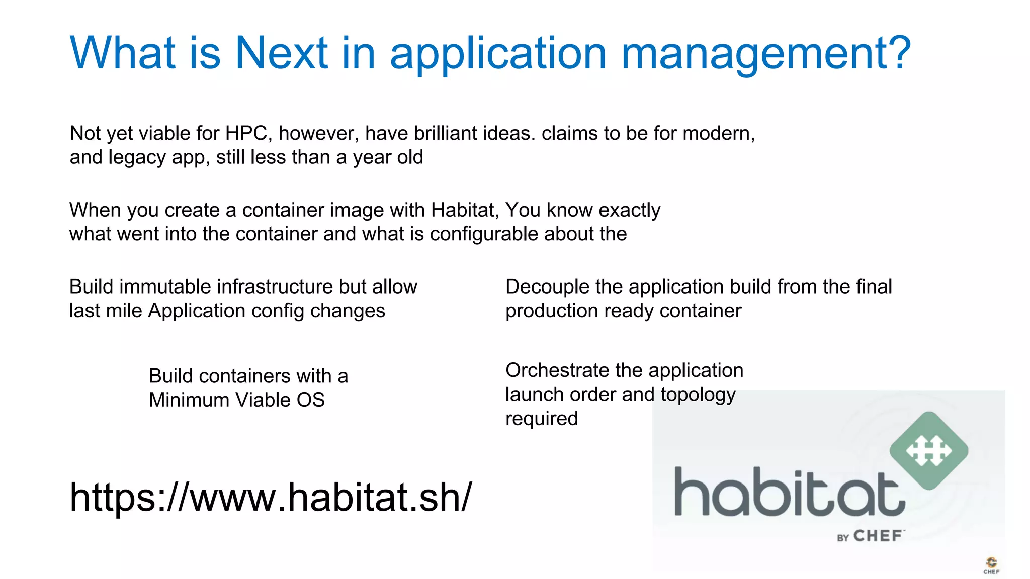 What is Next in application management?
Not yet viable for HPC, however, have brilliant ideas. claims to be for modern
and legacy app. Still less than a year old
When you create a container image with Habitat, You know exactly what
went into the container and what is configurable about the application
Build immutable infrastructure but allow
last mile Application config changes
Build containers with a
Minimum Viable OS
Decouple the application build from the final
production ready container
Orchestrate the application
launch order and topology
required
https://www.habitat.sh/
 