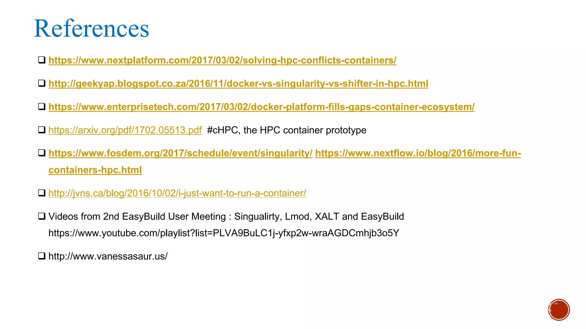 References
q https://www.nextplatform.com/2017/03/02/solving-hpc-conflicts-containers/
q http://geekyap.blogspot.co.za/2016/11/docker-vs-singularity-vs-shifter-in-hpc.html
q https://www.enterprisetech.com/2017/03/02/docker-platform-fills-gaps-container-ecosystem/
q https://arxiv.org/pdf/1702.05513.pdf #cHPC, the HPC container prototype
q https://www.fosdem.org/2017/schedule/event/singularity/ https://www.nextflow.io/blog/2016/more-fun-
containers-hpc.html
q http://jvns.ca/blog/2016/10/02/i-just-want-to-run-a-container/
q Videos from 2nd EasyBuild User Meeting : Singualirty, Lmod, XALT and EasyBuild
https://www.youtube.com/playlist?list=PLVA9BuLC1j-yfxp2w-wraAGDCmhjb3o5Y
q http://www.vanessasaur.us/
 