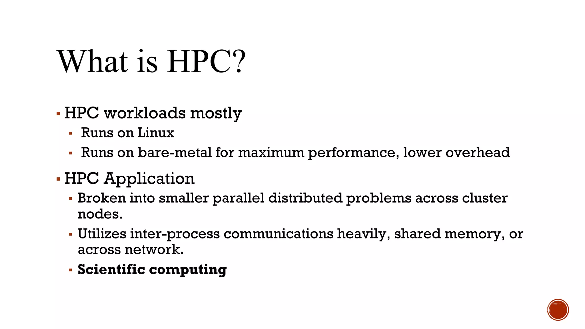 What is HPC?
▪ HPC workloads mostly
▪ Runs on Linux
▪ Runs on bare-metal for maximum performance, lower overhead
▪ HPC Application
▪ Broken into smaller parallel distributed problems across cluster
nodes.
▪ Utilizes inter-process communications heavily, shared memory, or
across network.
▪ Scientific computing
 