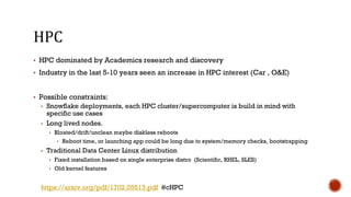 HPC
▪ HPC dominated by Academics research and discovery
▪ Industry in the last 5-10 years seen an increase in HPC interest (Car , O&E)
▪ Possible constraints:
▪ Snowflake deployments, each HPC cluster/supercomputer is build in mind with
specific use cases
▪ Long lived nodes.
▪ Bloated/drift/unclean maybe diskless reboots
▪ Reboot time, or launching app could be long due to system/memory checks, bootstrapping
▪ Traditional Data Center Linux distribution
▪ Fixed installation based on single enterprise distro (Scientific, RHEL, SLES)
▪ Old kernel features
https://arxiv.org/pdf/1702.05513.pdf #cHPC
 